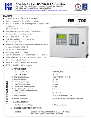 RAVEL ELECTRONICS PVT. LTD.,
No. 150-A, Elec. Indsl. Estate, Perungudi, Chennai 600 096. India
Tel.: 24961004 / 24960825 Fax: 044 - 4204 9599.
Email: marketing@ravelfirepanels.com Web: www.ravelfirepanels.com

FEATURES:
!

O p e r a t e s o n 2 3 0 V, A . C s u p p l y.

!

B a t t e r y b a c k u p w i t h b u i l t i n c h a rg i n g .

!

Fire / fault status in unambiguous coloured LED

RE - 700

indication.
!

20 X 4 LCD Dot Matrix display.

!

Low battery / warning audio/ visual display.

!

Battery fail warning audio

!

Charger on indication.

!

A.C fail audio / visual warning.

!

Relay output for actuators.

!

RS485 for repeater/slave communication (Use shielded or
twisted wire (CAT5E or CAT6)).

!

Lamp test facilities.

!

O n e m a n w a l k t e s t f a c i l i t y.

!

Compatible to all types of conventional detectors.

!

Zone Isolation facility with loop voltage cut off.

!

Real time clock facility.

!

Events of fire and fault can be seen.

!

RS 232 facility (Optional).

TECHNICAL DATA

1. POWER SUPPLY:

2.
3.
4.
5.
6.
7.
8.
9.

(i)
AC Supply
(ii) DC Supply
Operating Conditions
Operating Voltage
Normal Loop Voltage
Open Threshold Current
Short Circuit Threshold Current
Stand by Threshold Current
( EOL Current + detector's Current)
Alarm Current
Quiescent Current

230 V AC, 50 Hz
24 V DC
-10 to 49 oC ,30 - 95 % RH
24 V DC
20.7 DC
4.2 mA
40 mA
8.2 mA

:
:

20 - 35 mA
50 mA Plus 4.2 mA per Zone

:

10. Colour of the Panel

:
:
:
:
:
:
:
:

Broken White (Red, Red texture - Optional).

:

0.2 Amps per Zone.

2. ALARM OUTPUTS:
Standard Common Output
3. REMOTE INDICATION OUTPUTS:
Standard

:

Common Fire Relay Output (2 No's of 230 V 2A contact)
Fault Relay Output (1 No. of 230 V 2A contact)

 