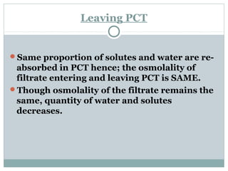 Leaving PCT
Same proportion of solutes and water are re-
absorbed in PCT hence; the osmolality of
filtrate entering and leaving PCT is SAME.
Though osmolality of the filtrate remains the
same, quantity of water and solutes
decreases.
 