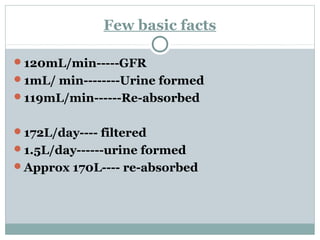 Few basic facts
120mL/min-----GFR
1mL/ min--------Urine formed
119mL/min------Re-absorbed
172L/day---- filtered
1.5L/day------urine formed
Approx 170L---- re-absorbed
 