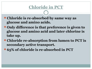 Chloride in PCT
Chloride is re-absorbed by same way as
glucose and amino acids.
Only difference is that preference is given to
glucose and amino acid and later chlorine is
take up.
Chloride re-absorption from lumen to PCT is
secondary active transport.
65% of chloride is re-absorbed in PCT
 