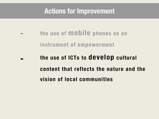 Actions for Improvement


-   the use of   mobile   phones as an

    instrument of empowerment

-   the use of ICTs to   develop   cultural

    content that reflects the nature and the
    vision of local communities
 