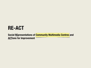 RE-ACT
Social REpresentations of Community Multimedia Centres and
ACTions for Improvement
 