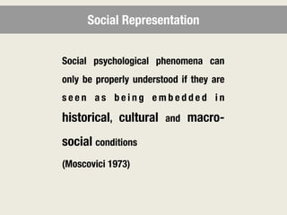 Social Representation


Social psychological phenomena can
only be properly understood if they are
seen as being embedded in

historical, cultural    and   macro-
social conditions
(Moscovici 1973)
 