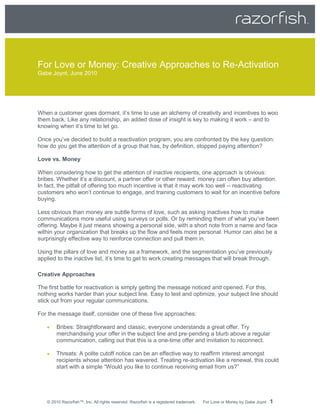 For Love or Money: Creative Approaches to Re-Activation
Gabe Joynt, June 2010




When a customer goes dormant, it’s time to use an alchemy of creativity and incentives to woo
them back. Like any relationship, an added dose of insight is key to making it work – and to
knowing when it’s time to let go.

Once you’ve decided to build a reactivation program, you are confronted by the key question:
how do you get the attention of a group that has, by definition, stopped paying attention?

Love vs. Money

When considering how to get the attention of inactive recipients, one approach is obvious:
bribes. Whether it’s a discount, a partner offer or other reward, money can often buy attention.
In fact, the pitfall of offering too much incentive is that it may work too well -- reactivating
customers who won’t continue to engage, and training customers to wait for an incentive before
buying.

Less obvious than money are subtle forms of love, such as asking inactives how to make
communications more useful using surveys or polls. Or by reminding them of what you’ve been
offering. Maybe it just means showing a personal side, with a short note from a name and face
within your organization that breaks up the flow and feels more personal. Humor can also be a
surprisingly effective way to reinforce connection and pull them in.

Using the pillars of love and money as a framework, and the segmentation you’ve previously
applied to the inactive list, it’s time to get to work creating messages that will break through.

Creative Approaches

The first battle for reactivation is simply getting the message noticed and opened. For this,
nothing works harder than your subject line. Easy to test and optimize, your subject line should
stick out from your regular communications.

For the message itself, consider one of these five approaches:

       Bribes: Straightforward and classic, everyone understands a great offer. Try
        merchandising your offer in the subject line and pre-pending a blurb above a regular
        communication, calling out that this is a one-time offer and invitation to reconnect.

       Threats: A polite cutoff notice can be an effective way to reaffirm interest amongst
        recipients whose attention has wavered. Treating re-activation like a renewal, this could
        start with a simple “Would you like to continue receiving email from us?”




   © 2010 Razorfish™, Inc. All rights reserved. Razorfish is a registered trademark.   For Love or Money by Gabe Joynt   1
 