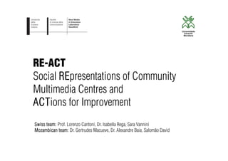 RE-ACT
Social REpresentations of Community
Multimedia Centres and
ACTions for Improvement
Swiss team: Prof. Lorenzo Cantoni, Dr. Isabella Rega, Sara Vannini
Mozambican team: Dr. Gertrudes Macueve, Dr. Alexandre Baia, Salomão David
 