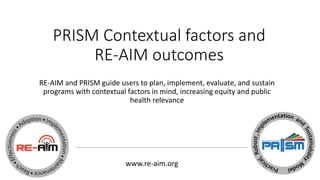 PRISM Contextual factors and
RE-AIM outcomes
RE-AIM and PRISM guide users to plan, implement, evaluate, and sustain
programs with contextual factors in mind, increasing equity and public
health relevance
www.re-aim.org
 