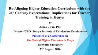 Re-Aligning Higher Education Curriculum with the
21st
Century Expectations: Implications for Teacher
Training in Kenya
by
Julius Jwan, PhD
Director/CEO : Kenya Institute of Curriculum Development
Presented at a Conference on
The State of Higher Education in Kenya
Kenyatta University
23rd
August, 2016
 