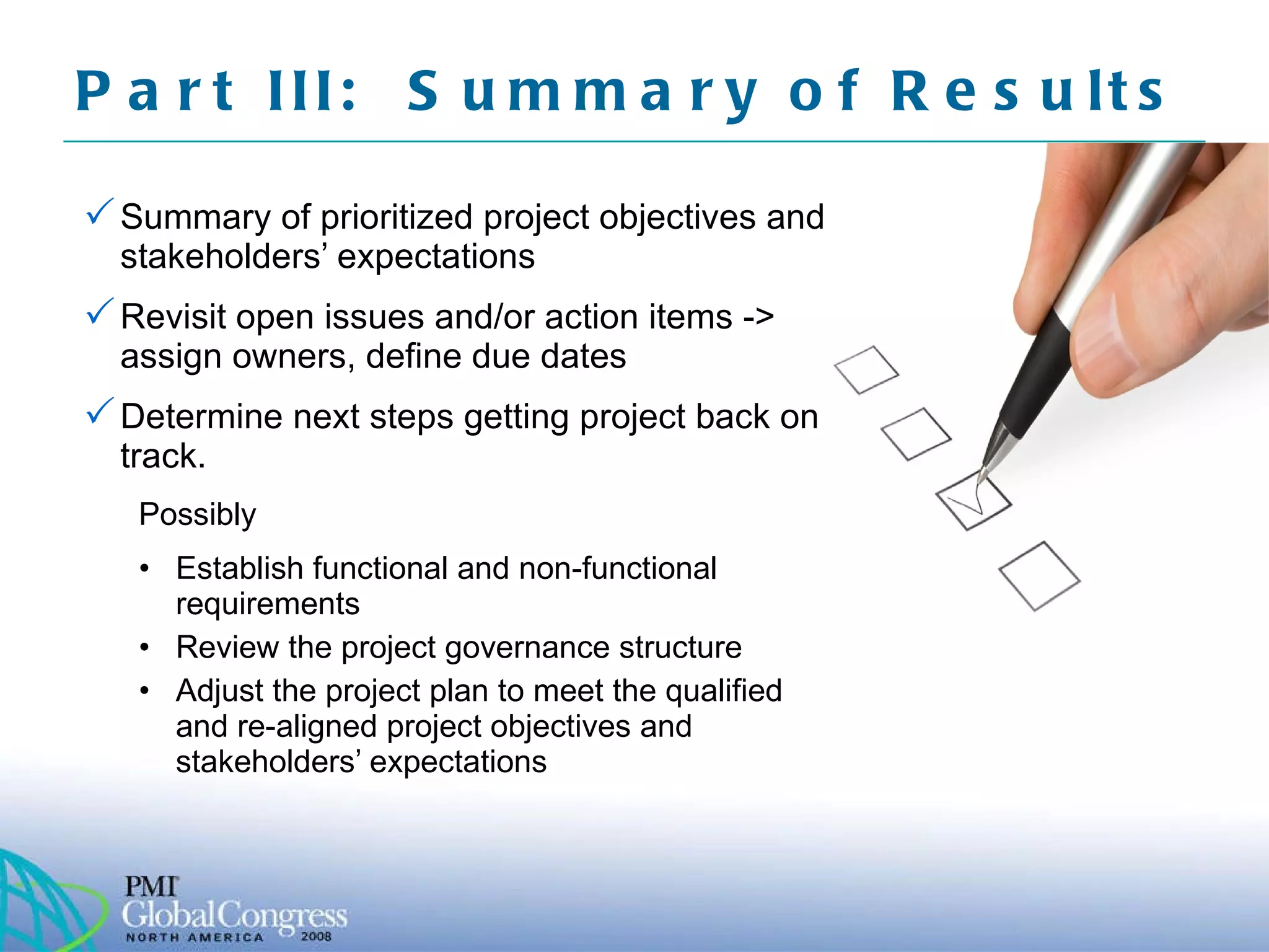 Part III:  Summary of Results  Summary of prioritized project objectives and stakeholders’ expectations Revisit open issues and/or action items -> assign owners, define due dates Determine next steps getting project back on track.  Possibly Establish functional and non-functional requirements Review the project governance structure Adjust the project plan to meet the qualified and re-aligned project objectives and stakeholders’ expectations 