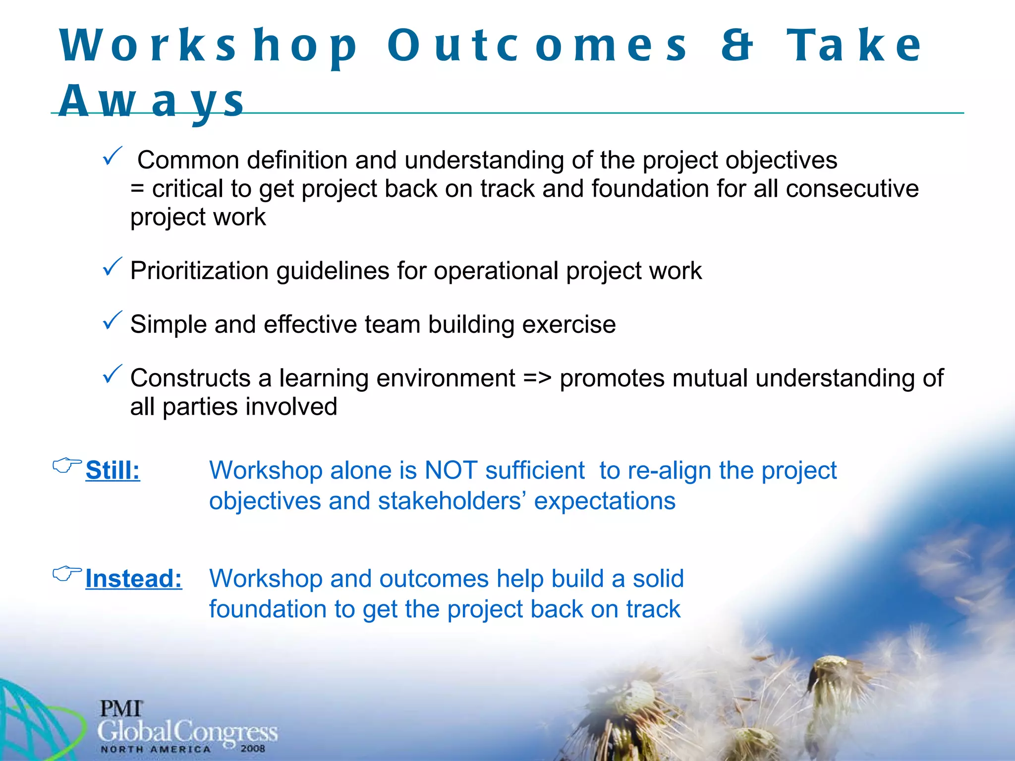 Common definition and understanding of the project objectives = critical to get project back on track and foundation for all consecutive project work Prioritization guidelines for operational project work  Simple and effective team building exercise Constructs a learning environment => promotes mutual understanding of all parties involved Workshop Outcomes & Take Aways  Still:   Workshop alone is NOT sufficient  to re-align the project objectives and stakeholders’ expectations Instead:   Workshop and outcomes help build a solid  foundation to get the project back on track 