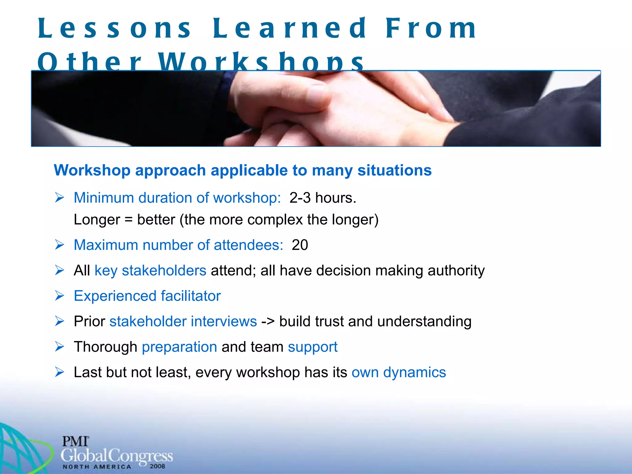 Lessons Learned From Other Workshops  Workshop approach applicable to many situations Minimum duration of workshop:  2-3 hours.   Longer = better (the more complex the longer) Maximum number of attendees:  20 All   key stakeholders  attend; all have decision making authority Experienced facilitator Prior   stakeholder interviews  -> build trust and understanding Thorough   preparation   and team  support Last but not least,  every workshop has its  own dynamics 