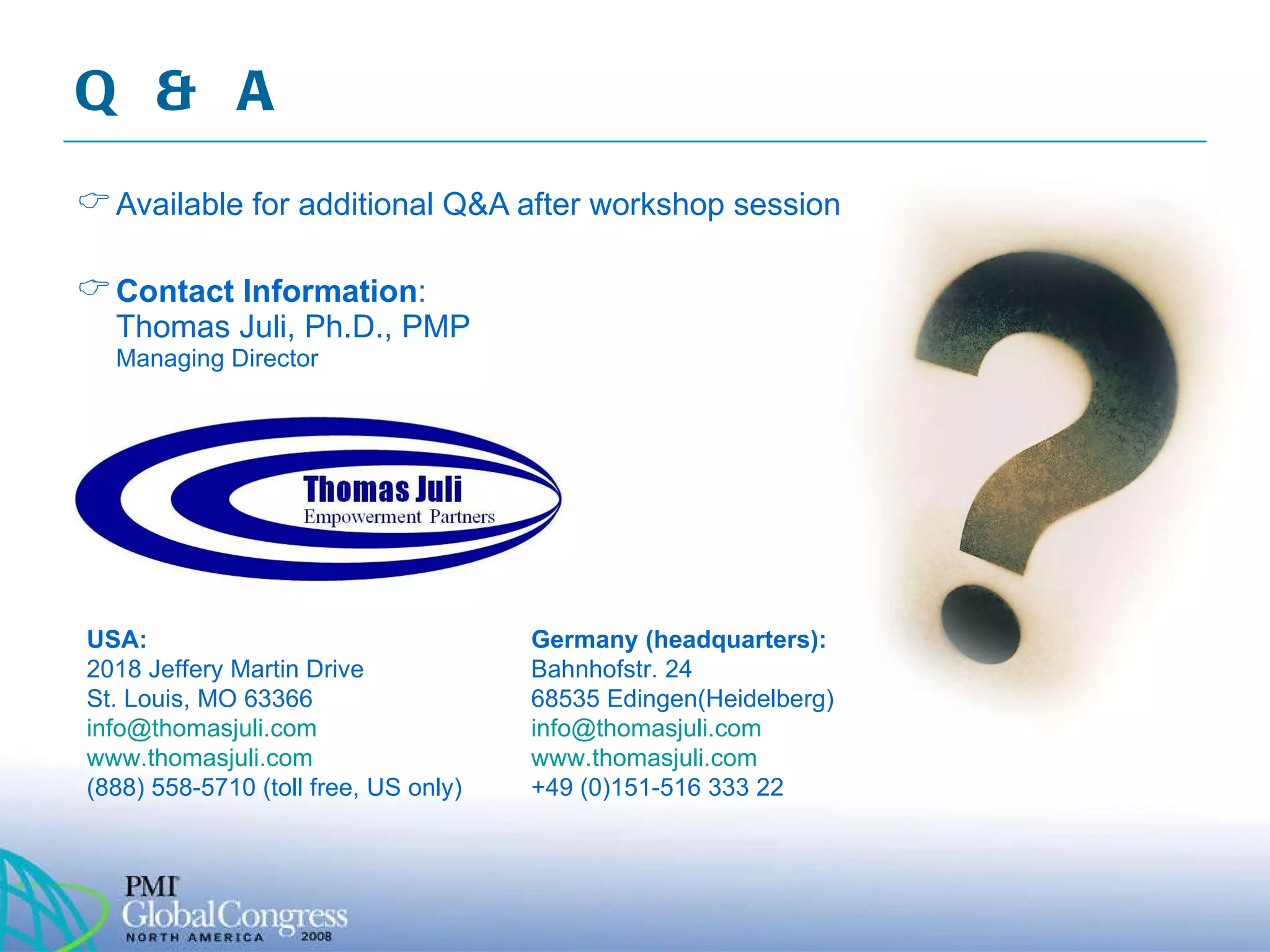 Q & A Available for additional Q&A after workshop session Contact Information : Thomas Juli, Ph.D., PMP Managing Director USA: 2018 Jeffery Martin Drive  St. Louis, MO 63366 [email_address]   www.thomasjuli.com   (888) 558-5710 (toll free, US only) Germany (headquarters): Bahnhofstr. 24 68535 Edingen(Heidelberg) [email_address]   www.thomasjuli.com   +49 (0)151-516 333 22 