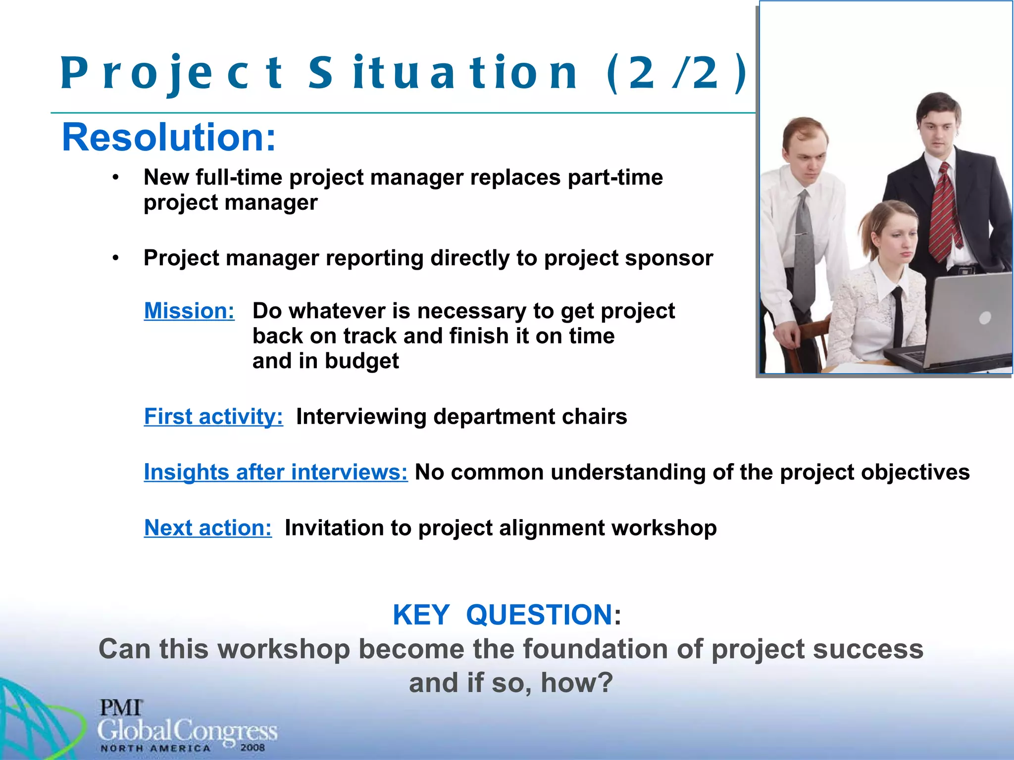 Resolution: New full-time project manager replaces part-time project manager Project manager reporting directly to project sponsor Project Situation (2/2)  KEY  QUESTION :   Can this workshop become the foundation of project success and if so, how? Mission :   Do whatever is necessary to get project back on track and finish it on time  and in budget First activity:   Interviewing department chairs Insights after interviews:   No common understanding of the project objectives Next action:   Invitation to project alignment workshop 