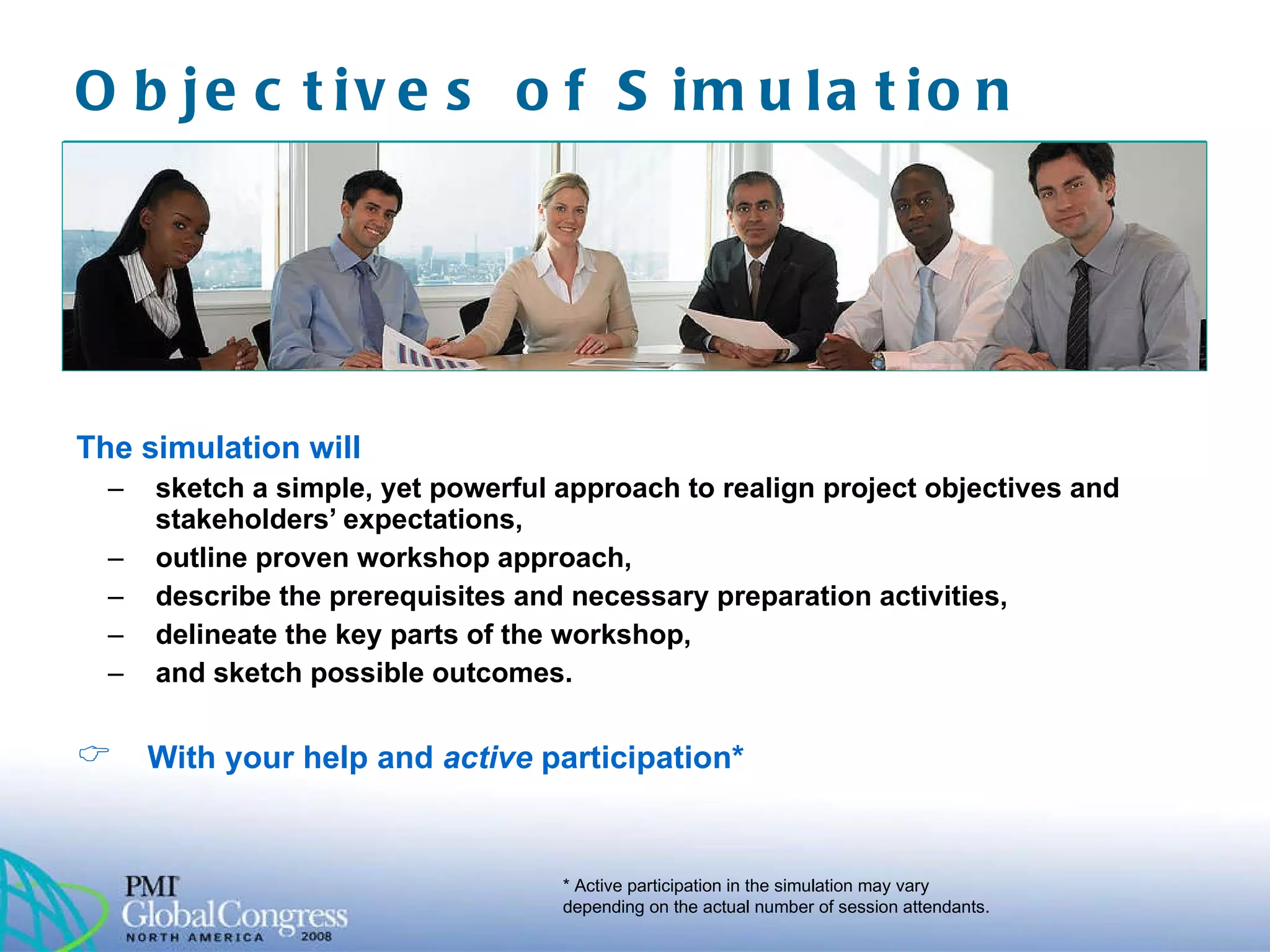 Objectives of Simulation  The simulation will sketch a simple, yet powerful approach to realign project objectives and stakeholders’ expectations, outline proven workshop approach, describe the prerequisites and necessary preparation activities, delineate the key parts of the workshop, and sketch possible outcomes. With your help and  active  participation* * Active participation in the simulation may vary depending on the actual number of session attendants.  
