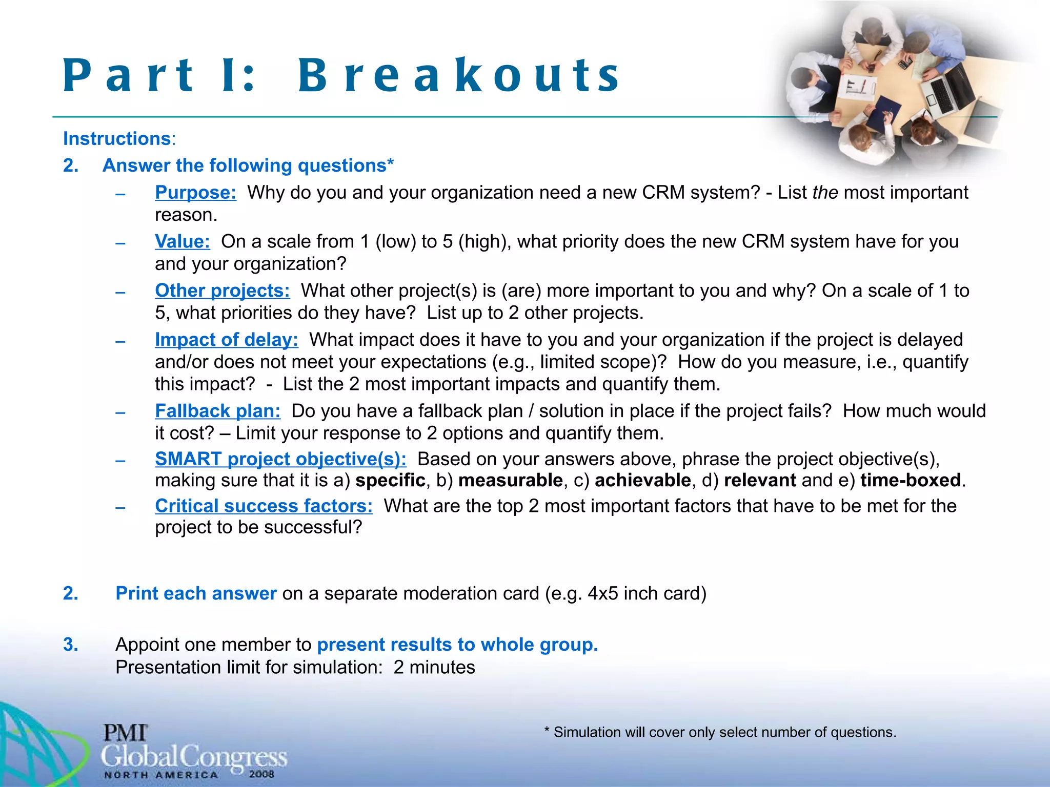 Part I:  Breakouts Instructions : Answer the following questions* Purpose:   Why do you and your organization need a new CRM system? - List  the  most important reason. Value:   On a scale from 1 (low) to 5 (high), what priority does the new CRM system have for you and your organization?  Other projects:   What other project(s) is (are) more important to you and why? On a scale of 1 to 5, what priorities do they have?  List up to 2 other projects. Impact of delay:   What impact does it have to you and your organization if the project is delayed and/or does not meet your expectations (e.g., limited scope)?  How do you measure, i.e., quantify this impact?  -  List the 2 most important impacts and quantify them. Fallback plan:   Do you have a fallback plan / solution in place if the project fails?  How much would it cost? – Limit your response to 2 options and quantify them. SMART project objective(s):   Based on your answers above, phrase the project objective(s), making sure that it is a)  specific , b)  measurable , c)  achievable , d)  relevant  and e)  time-boxed .  Critical success factors:   What are the top 2 most important factors that have to be met for the project to be successful? 2.  Print each answer  on a separate moderation card (e.g. 4x5 inch card) 3.  Appoint one member to  present results to whole group.  Presentation limit for simulation:  2 minutes  * Simulation will cover only select number of questions. 