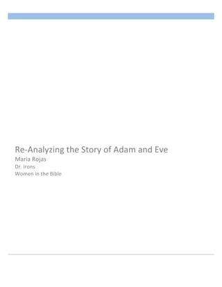                            	
                         Rojas 1

       	
  




Re-­‐Analyzing	
  the	
  Story	
  of	
  Adam	
  and	
  Eve	
  	
  
Maria	
  Rojas	
  
Dr.	
  Irons	
  	
  
Women	
  in	
  the	
  Bible	
  
 