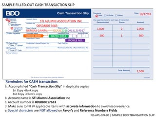SAMPLE FILLED-OUT CASH TRANSACTION SLIP
xx STI ALUMNI ASSOCIATION INC
005088017683
ORTIGAS CAINTA OCA35201809181234567
x
x
10/17/18
1,000 2 2,000
2,500
500 1 500
BATCH 2018
Reminders for CASH transaction:
a. Accomplished “Cash Transaction Slip” in duplicate copies
1st Copy –Bank copy
2nd Copy –Client’s copy
b. Account name is STI Alumni Association Inc
c. Account number is 005088017683
d. Make sure to fill all applicable items with accurate information to avoid inconvenience
e. Special characters are NOT allowed on Payor’s and Reference Numbers Fields
MOBILE NO.
SCHOOL CODE
RE-APL-024-00 | SAMPLE BDO TRANSACTION SLIP
 
