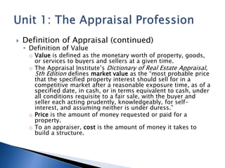  Definition of Appraisal (continued)
• Definition of Value
o Value is defined as the monetary worth of property, goods,
or services to buyers and sellers at a given time.
o The Appraisal Institute’s Dictionary of Real Estate Appraisal,
5th Edition defines market value as the “most probable price
that the specified property interest should sell for in a
competitive market after a reasonable exposure time, as of a
specified date, in cash, or in terms equivalent to cash, under
all conditions requisite to a fair sale, with the buyer and
seller each acting prudently, knowledgeably, for self-
interest, and assuming neither is under duress.”
o Price is the amount of money requested or paid for a
property.
o To an appraiser, cost is the amount of money it takes to
build a structure.
 