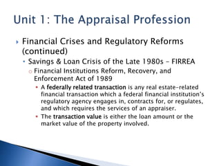  Financial Crises and Regulatory Reforms
(continued)
• Savings & Loan Crisis of the Late 1980s – FIRREA
o Financial Institutions Reform, Recovery, and
Enforcement Act of 1989
 A federally related transaction is any real estate-related
financial transaction which a federal financial institution’s
regulatory agency engages in, contracts for, or regulates,
and which requires the services of an appraiser.
 The transaction value is either the loan amount or the
market value of the property involved.
 