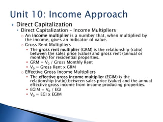  Direct Capitalization
• Direct Capitalization – Income Multipliers
o An income multiplier is a number that, when multiplied by
the income, gives an indicator of value.
o Gross Rent Multipliers
 The gross rent multiplier (GRM) is the relationship (ratio)
between the sales price (value) and gross rent (annual or
monthly) for residential properties.
 GRM = V0 / Gross Monthly Rent
 V0 = Gross Rent x GRM
o Effective Gross Income Multipliers
 The effective gross income multiplier (EGIM) is the
relationship (ratio) between sales price (value) and the annual
effective gross income from income producing properties.
 EGIM = V0 / EGI
 V0 = EGI x EGIM
 