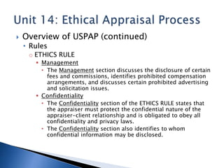  Overview of USPAP (continued)
• Rules
o ETHICS RULE
 Management
• The Management section discusses the disclosure of certain
fees and commissions, identifies prohibited compensation
arrangements, and discusses certain prohibited advertising
and solicitation issues.
 Confidentiality
• The Confidentiality section of the ETHICS RULE states that
the appraiser must protect the confidential nature of the
appraiser-client relationship and is obligated to obey all
confidentiality and privacy laws.
• The Confidentiality section also identifies to whom
confidential information may be disclosed.
 
