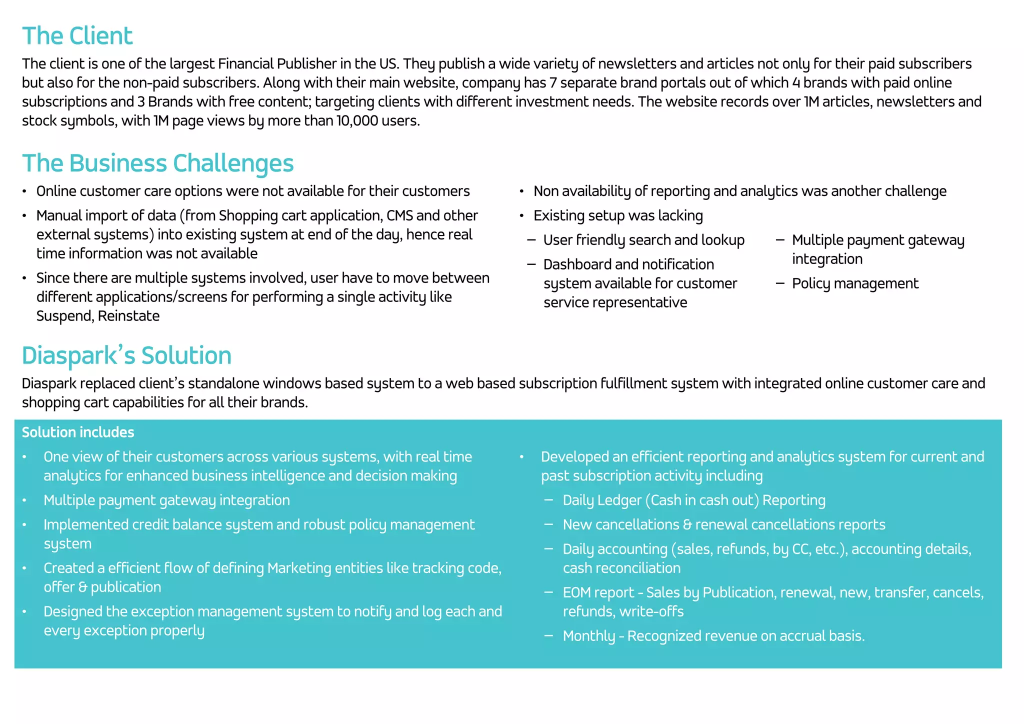The Client The client is one of the largest Financial Publisher in the US. They publish a wide variety of newsletters and articles not only for their paid subscribers but also for the non-paid subscribers. Along with their main website, company has 7 separate brand portals out of which 4 brands with paid online subscriptions and 3 Brands with free content; targeting clients with different investment needs. The website records over 1M articles, newsletters and stock symbols, with 1M page views by more than 10,000 users. The Business Challenges • Online customer care options were not available for their customers • Manual import of data (from Shopping cart application, CMS and other external systems) into existing system at end of the day, hence real time information was not available • Since there are multiple systems involved, user have to move between different applications/screens for performing a single activity like Suspend, Reinstate • Non availability of reporting and analytics was another challenge • Existing setup was lacking − User friendly search and lookup − Dashboard and notification system available for customer service representative − Multiple payment gateway integration − Policy management Diaspark’s Solution Diaspark replaced client’s standalone windows based system to a web based subscription fulfillment system with integrated online customer care and shopping cart capabilities for all their brands. Solution includes • One view of their customers across various systems, with real time analytics for enhanced business intelligence and decision making • Multiple payment gateway integration • Implemented credit balance system and robust policy management system • Created a efficient flow of defining Marketing entities like tracking code, offer & publication • Designed the exception management system to notify and log each and every exception properly • Developed an efficient reporting and analytics system for current and past subscription activity including − Daily Ledger (Cash in cash out) Reporting − New cancellations & renewal cancellations reports − Daily accounting (sales, refunds, by CC, etc.), accounting details, cash reconciliation − EOM report - Sales by Publication, renewal, new, transfer, cancels, refunds, write-offs − Monthly - Recognized revenue on accrual basis. 