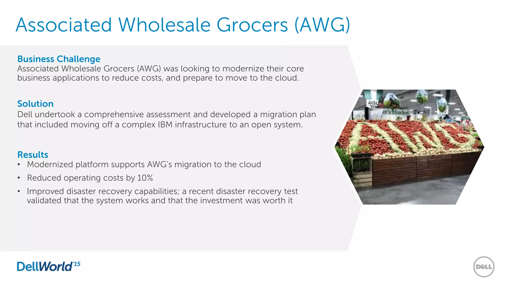 Associated Wholesale Grocers (AWG)
Business Challenge
Associated Wholesale Grocers (AWG) was looking to modernize their core
business applications to reduce costs, and prepare to move to the cloud.
Solution
Dell undertook a comprehensive assessment and developed a migration plan
that included moving off a complex IBM infrastructure to an open system.
Results
• Modernized platform supports AWG’s migration to the cloud
• Reduced operating costs by 10%
• Improved disaster recovery capabilities; a recent disaster recovery test
validated that the system works and that the investment was worth it
 