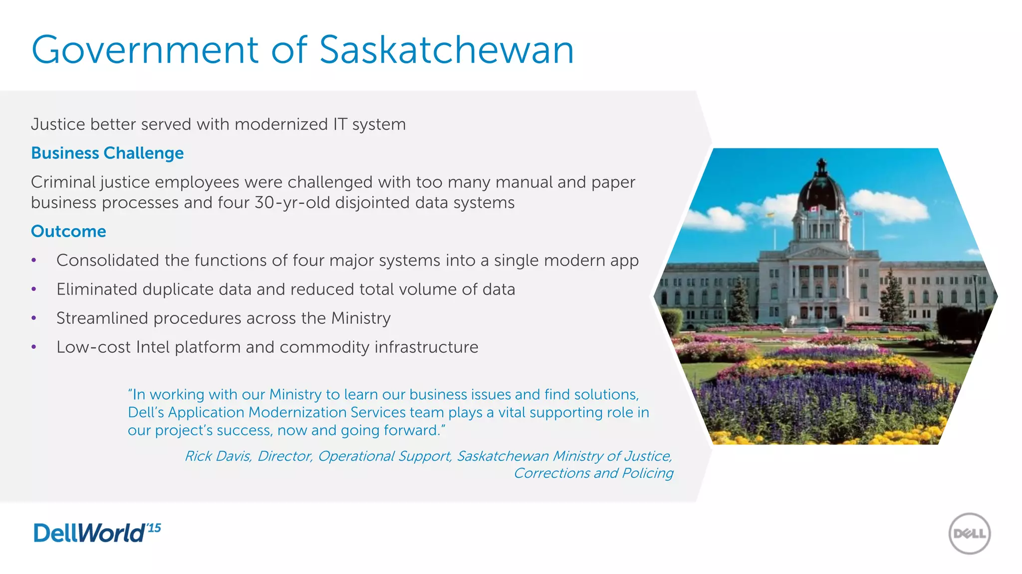 Government of Saskatchewan
Justice better served with modernized IT system
Business Challenge
Criminal justice employees were challenged with too many manual and paper
business processes and four 30-yr-old disjointed data systems
Outcome
• Consolidated the functions of four major systems into a single modern app
• Eliminated duplicate data and reduced total volume of data
• Streamlined procedures across the Ministry
• Low-cost Intel platform and commodity infrastructure
“In working with our Ministry to learn our business issues and find solutions,
Dell’s Application Modernization Services team plays a vital supporting role in
our project’s success, now and going forward.”
Rick Davis, Director, Operational Support, Saskatchewan Ministry of Justice,
Corrections and Policing
 