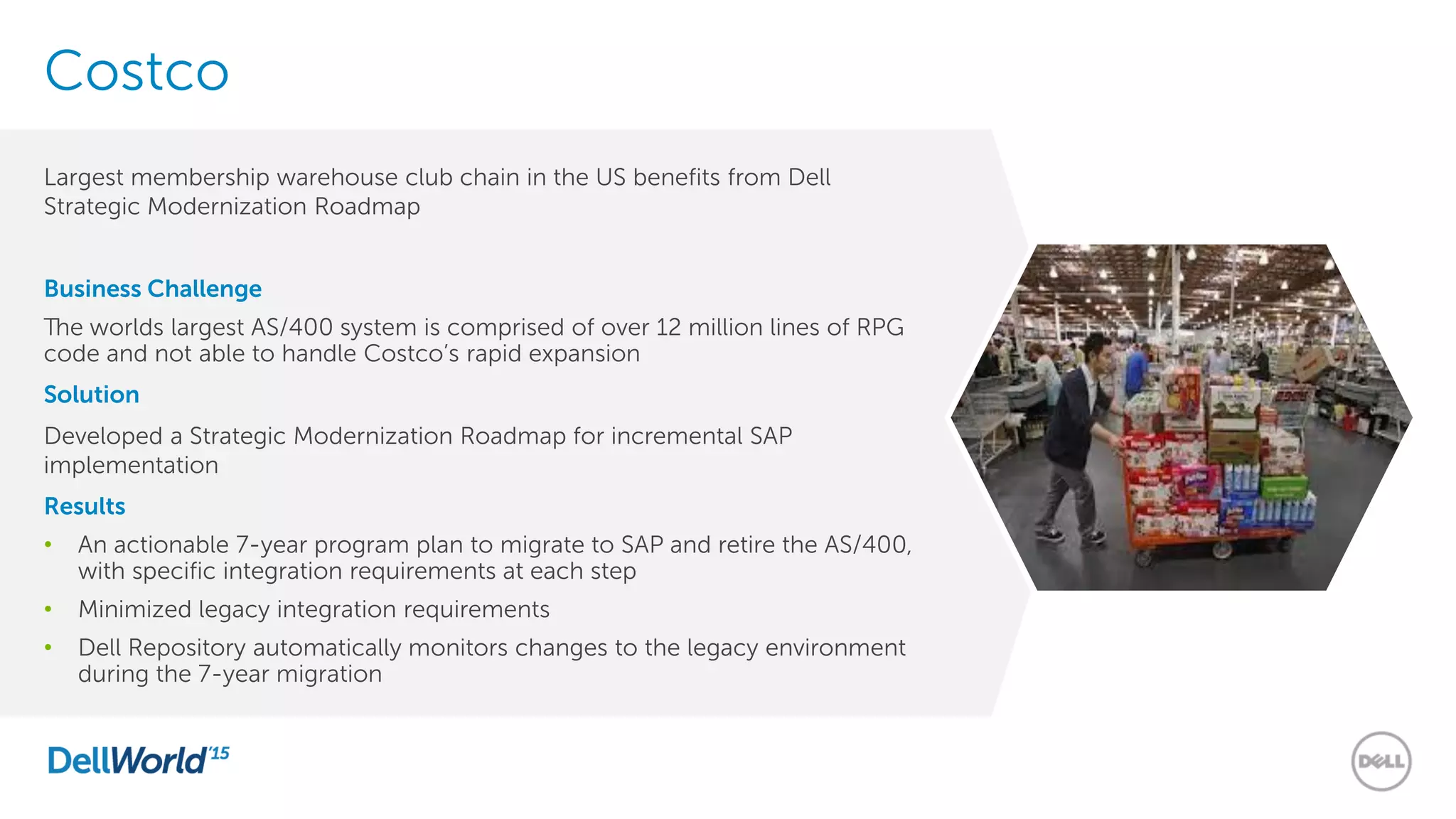 Costco
Largest membership warehouse club chain in the US benefits from Dell
Strategic Modernization Roadmap
Business Challenge
The worlds largest AS/400 system is comprised of over 12 million lines of RPG
code and not able to handle Costco’s rapid expansion
Solution
Developed a Strategic Modernization Roadmap for incremental SAP
implementation
Results
• An actionable 7-year program plan to migrate to SAP and retire the AS/400,
with specific integration requirements at each step
• Minimized legacy integration requirements
• Dell Repository automatically monitors changes to the legacy environment
during the 7-year migration
 