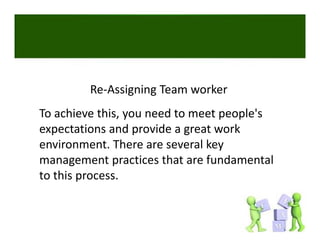 Re‐Assigning Team worker 
To achieve this, you need to meet people's 
expectations and provide a great work 
environment. There are several key 
management practices that are fundamental 
to this process. 
 