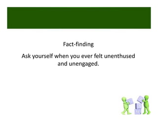 Fact‐finding
Ask yourself when you ever felt unenthused 
              and unengaged. 
 