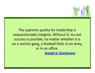 The supreme quality for leadership is 
 unquestionably integrity. Without it, no real 
  success is possible, no matter whether it is 
on a section gang, a football field, in an army, 
                or in an office. 
                      Dwight D. Eisenhower
 