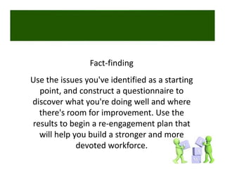 Fact‐finding
Use the issues you've identified as a starting 
  point, and construct a questionnaire to 
discover what you're doing well and where 
  there's room for improvement. Use the 
results to begin a re‐engagement plan that 
  will help you build a stronger and more 
             devoted workforce. 
 