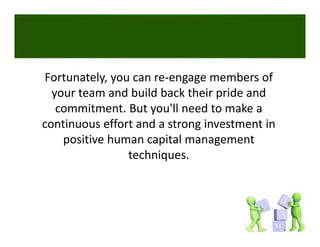 Fortunately, you can re‐engage members of 
Fortunately you can re engage members of
  your team and build back their pride and 
   commitment. But you ll need to make a 
   commitment But you'll need to make a
continuous effort and a strong investment in 
    positive human capital management 
    positive human capital management
                techniques. 
 