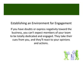 Establishing an Environment for Engagement
If you have doubts or express negativity toward the 
 business, you can't expect members of your team 
to be totally dedicated and engaged. They take their 
to be totally dedicated and engaged They take their
  cues from you, and they'll react to your opinions 
                     a d act o s.
                     and actions. 
 