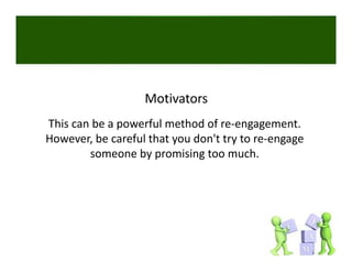 Motivators
This can be a powerful method of re‐engagement. 
However, be careful that you don't try to re‐engage 
        someone by promising too much. 
        someone by promising too much
 