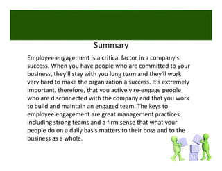 Summary
Employee engagement is a critical factor in a company's 
success. When you have people who are committed to your 
business, they ll stay with you long term and they ll work 
business they'll stay with you long term and they'll work
very hard to make the organization a success. It's extremely 
important, therefore, that you actively re‐engage people 
who are disconnected with the company and that you work 
  h      di            d ih h                d h            k
to build and maintain an engaged team. The keys to 
employee engagement are great management practices, 
including strong teams and a firm sense that what your 
people do on a daily basis matters to their boss and to the 
business as a whole. 
business as a whole
 