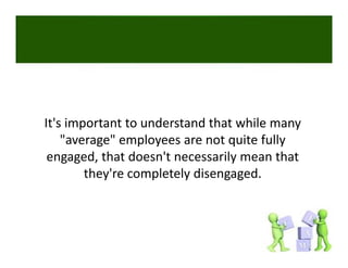 It's important to understand that while many 
    "average" employees are not quite fully 
 engaged, that doesn't necessarily mean that 
        they're completely disengaged. 
 