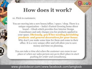 How does it work?
10. Pitch to customers;
You are moving into a new house/office / space / shop. There is a
unique organization – India’s Fastest Growing home décor
brand – Gloob which provides free Interior Design
Consultancy and only charges you for products applied in
your space. Obviously, you’ll bee needing furnishing
products and general decoratives for your house.
Why don’t you make some time for them and come to their
office. It is a very unique offer and will allow you to save
money and time on planning.
You can take a time slot when the customer can come to our
place or when our sales person can go to their place to start
pushing for order and consultancy.
 