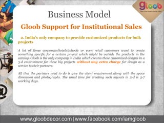 Business Model
Gloob Support for Institutional Sales
2. India’s only company to provide customized products for bulk
projects
A lot of times corporate/hotels/schools or even retail customers want to create
something specific for a certain project which might be outside the products in the
catalog. Gloob is the only company in India which creates these customized designs in a
3-d environment for these big projects without any extra charge for design as a
service to their partners.
All that the partners need to do is give the client requirement along with the space
dimension and photographs. The usual time for creating such layouts in 3-d is 3-7
working days.
 