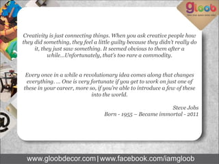 Creativity is just connecting things. When you ask creative people how
they did something, they feel a little guilty because they didn’t really do
it, they just saw something. It seemed obvious to them after a
while…Unfortunately, that’s too rare a commodity.
Every once in a while a revolutionary idea comes along that changes
everything. … One is very fortunate if you get to work on just one of
these in your career, more so, if you’re able to introduce a few of these
into the world.
Steve Jobs
Born - 1955 – Became immortal - 2011
 