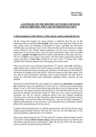 Alejo Etchart.
                                                                          October 2008



        A SUMMARY OF THE HISTORY OF ENERGY DEMAND
       AND ITS DRIVERS. THE CASE OF PHOTOVOLTAICS



A brief summary of the history of the energy and its demand drivers

All the energy that humans use comes directly or indirectly from the sun. In the
beginning, humans used their own strength, which came from their food. That was the
only energy source for hundreds of thousands of years, until fire was discovered
350,000 years ago, burning wood as fuel. They had discovered the biomass as energy
source. Thanks to fire, humans gained supremacy over the rest of animals, as they
learned how to be always warm, scare the beasts and produce better arms. By 9,000
years B.C, animals’ strength started to be used to help humans in their daily activities.
The use of wind to move ships is also remote. The first mills to grind wheat using the
energy provided by water flows started to be used in the 1st Century B.C. Eight
centuries later, Persians started to use wind energy also to move mills.

These were the only ways of energy used until the 12th century, when coal, which has a
high calorific power, started to be used to improve metallic arms for wars and hunting.
Coal only becomes the source of energy par excellence with the advent of the Industrial
Revolution in England in the 18th century. After the invention of the steam engine, coal
was used to move locomotives and ships, and to extract minerals. The later need of
energy for electrified motors and illumination explained ulterior increases of coal
demand.

During the Second World War, coal started to be replaced by petroleum and natural
gas, relegating coal to the production of steel, and as a source for power-generating
plants. It was in 1859 when Edwin Drake bored the first oil well in Pennsylvania. The
invention of the engines made by Otto and Diesel in 1876 and 1892 allowed cars to be
powered by products derived from crude oil. Other uses of oil such as powering all
terrestrial, sea and air vehicles, producing plastics and tars, heating, producing
electricity and a wide list of other inventions, made the demand for petroleum increase
exponentially. Not until late fifties did natural gas - that can be found separately or
together with petroleum or coal reservoirs - gain commercial use, and becomes another
pillar of the economical growth of our society.

Together with the popularisation of vehicles and electricity, other drivers for the strong
energy demand increase between 1949 and 1973 were the low and stable price of oil,
and the population explosion from 2.5 to 4 billion.

Discoveries made during the late 19th and early 20th Centuries allowed Albert Einstein
to learn how to obtain fission nuclear energy, and later discoveries by Lise Meitner and
Otto Hahn made the process economically viable. By the late 1950s, the first nuclear
stations started to be used to produce electricity.
 