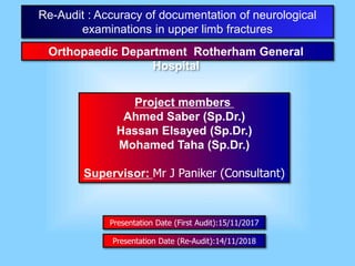 Project members
Ahmed Saber (Sp.Dr.)
Hassan Elsayed (Sp.Dr.)
Mohamed Taha (Sp.Dr.)
Supervisor: Mr J Paniker (Consultant)
Re-Audit : Accuracy of documentation of neurological
examinations in upper limb fractures
Presentation Date (First Audit):15/11/2017
Orthopaedic Department Rotherham General
Hospital
Presentation Date (Re-Audit):14/11/2018
 