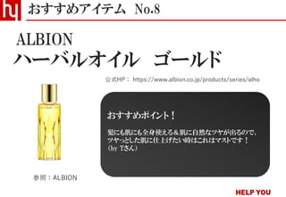 ハーバルオイル ゴールド
おすすめアイテム No.8
公式HP： https://www.albion.co.jp/products/series/alho
ALBION
参照：ALBION
おすすめポイント！
髪にも肌にも全身使える＆肌に自然なツヤが出るので、
ツヤっとした肌に仕上げたい時はこれはマストです！
（by Tさん）
 