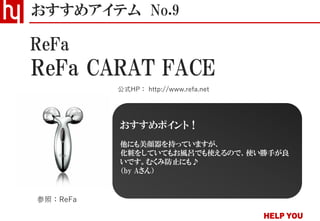 ReFa CARAT FACE
おすすめアイテム No.9
公式HP： http://www.refa.net
ReFa
参照：ReFa
おすすめポイント！
他にも美顔器を持っていますが、
化粧をしていてもお風呂でも使えるので、使い勝手が良
いです。むくみ防止にも♪
（by Aさん）
 