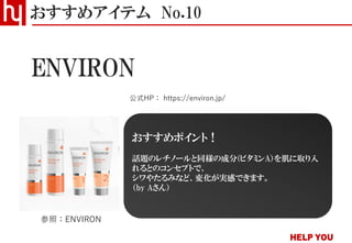おすすめアイテム No.10
公式HP： https://environ.jp/
ENVIRON
参照：ENVIRON
おすすめポイント！
話題のレチノールと同様の成分(ビタミンA）を肌に取り入
れるとのコンセプトで、
シワやたるみなど、変化が実感できます。
（by Aさん）
 