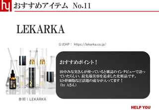 LEKARKA
おすすめアイテム No.11
公式HP： https://lekarka.co.jp/
参照：LEKARKA
おすすめポイント！
田中みな実さんが使っていると雑誌のインタビューで語っ
ていたらしい、最先端美容を追求した化粧品です。
ヒト幹細胞など話題の成分が入ってます！
（by Aさん）
 