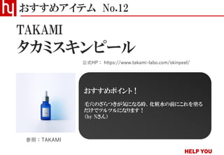 タカミスキンピール
おすすめアイテム No.12
公式HP： https://www.takami-labo.com/skinpeel/
参照：TAKAMI
おすすめポイント！
毛穴のざらつきが気になる時、化粧水の前にこれを塗る
だけでツルツルになります！
（by Nさん）
TAKAMI
 