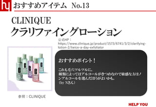 クラリファイングローション
おすすめアイテム No.13
公式HP：
https://www.clinique.jp/product/1573/6741/3/2/clarifying-
lotion-2/twice-a-day-exfoliator
参照：CLINIQUE
おすすめポイント！
これも毛穴ツルツルに。
種類によってはアルコールがきつめなので敏感な方はノ
ンアルコールを選んだほうがよいかも。
（by Nさん）
CLINIQUE
 