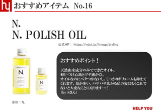 N. POLISH OIL
おすすめアイテム No.16
公式HP： https://ndot.jp/lineup/styling
N.
参照：N.
おすすめポイント！
天然由来成分のみでできたオイル。
軽いつけ心地とツヤ感が◎。
オイルなのにベタつかないし、しっかりボリュームも抑えて
くれます。量が多い、パサパサ広がる私の髪はもうこれで
ないと大変なことになります…！
（by Sさん）
 