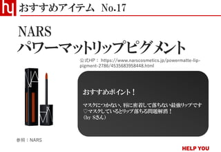 パワーマットリップピグメント
おすすめアイテム No.17
公式HP： https://www.narscosmetics.jp/powermatte-lip-
pigment-2786/4535683958448.html
NARS
参照：NARS
おすすめポイント！
マスクにつかない、唇に密着して落ちない最強リップです
♡マスクしているとリップ落ちる問題解消！
（by Sさん）
 
